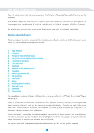 Como elaborar um plano de negócios
Para este efeito, comece por ir à zona relevante no “site” e fazer o “download” do modelo financeiro que lhe
propomos.

Este modelo é adequado para simular a criação de uma nova empresa ou para simular a realização de um
novo investimento numa empresa já existente, mas não entra em linha de conta com o histórico financeiro.


Em seguida, apresentamos-lhe o processo que deverá seguir para obter os resultados pretendidos.


Arquitectura de construção dos quadros

As demonstrações financeiras previsionais foram elaboradas em Excel, numa lógica de Workbook, com várias
folhas. As folhas comportam os seguintes quadros:




1.    Regras de Utilização
2.    Pressupostos
3.    Projecções de Vendas ou Volume de Negócios
4.    Mapa de Custo de Mercadorias Vendidas e Matérias Consumidas
5.    Fornecimento e Serviços Externos
6.    Custos com o Pessoal
7.    Investimentos
8.    Investimento em Fundo de Maneio necessário
9.    Financiamento
10.   Demonstração de Resultados (P&B)
11.   Mapa de Cash Flows
12.   Plano Financeiro
13.   Balanços
14.   Indicadores Económico-Financeiros
15.   Avaliação do Projecto
16.   Gráficos Base
17.   Cálculos Auxiliares

As regras básicas para esta utilização estão descritas na própria worksheet, no 1° folder denominado “Regras
de Utilização”.

Todos os quadros foram construídos contendo uma zona de input (a branco) em que o utilizador preenche
os pressupostos relativos a cada um dos quadros e uma zona de cálculos e fórmulas pré preenchidas, onde
não deverá haver introdução de valores pelo utilizador. Os valores que se encontrem em azul poderão ser
alterados, mas dentro dos mesmos parâmetros.

Sempre que exista a necessidade de quadros auxiliares, eles poderão ser elaborados em cada uma das folhas,
no entanto, os valores que daí resultarem deverão obrigatoriamente ser linkados para a respectiva zona de
input, respeitando as fórmulas que o quadro tem pré-definidas.

Em seguida, passamos a descrever as regras de preenchimento de cada um dos quadros referidos.



                                                                    18
 