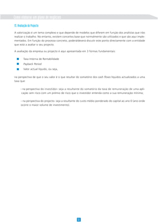 Como elaborar um plano de negócios
15. Avaliação do Projecto
A valorização é um tema complexo e que depende de modelos que diferem em função dos analistas que irão
realizar o trabalho. No entanto, existem conceitos base que normalmente são utilizados e que são aqui imple-
mentados. Em função do processo concreto, poderá/deverá discutir este ponto directamente com a entidade
que está a avaliar o seu projecto.

A avaliação da empresa ou projecto é aqui apresentada em 3 formas fundamentais:

         Taxa Interna de Rentabilidade
         Payback Period
         Valor actual líquido, ou seja,

na perspectiva de que o seu valor é o que resultar do somatório dos cash flows líquidos actualizados a uma
taxa que:


      - na perspectiva do investidor- seja a resultante do somatório da taxa de remuneração de uma apli-
       cação sem risco com um prémio de risco que o investidor entenda como a sua remuneração mínima;


      - na perspectiva do projecto- seja a resultante do custo médio ponderado do capital ao ano 0 (ano onde
      ocorre o maior volume de investimento).




                                                    32
 