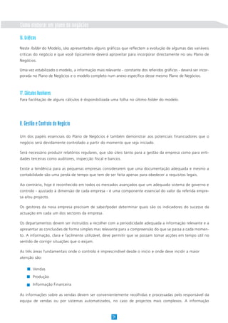 Como elaborar um plano de negócios
16. Gráficos
Neste folder do Modelo, são apresentados alguns gráficos que reflectem a evolução de algumas das variáveis
críticas do negócio e que você tipicamente deverá aproveitar para incorporar directamente no seu Plano de
Negócios.

Uma vez estabilizado o modelo, a informação mais relevante - constante dos referidos gráficos - deverá ser incor-
porada no Plano de Negócios e o modelo completo num anexo específico desse mesmo Plano de Negócios.



17. Cálculos Auxiliares
Para facilitação de alguns cálculos é disponibilizada uma folha no último folder do modelo.




8. Gestão e Controlo do Negócio

Um dos papéis essenciais do Plano de Negócios é também demonstrar aos potenciais financiadores que o
negócio será devidamente controlado a partir do momento que seja iniciado.

Será necessário produzir relatórios regulares, que são úteis tanto para a gestão da empresa como para enti-
dades terceiras como auditores, inspecção fiscal e bancos.

Existe a tendência para as pequenas empresas considerarem que uma documentação adequada e mesmo a
contabilidade são uma perda de tempo que tem de ser feita apenas para obedecer a requisitos legais.

Ao contrário, hoje é reconhecido em todos os mercados avançados que um adequado sistema de governo e
controlo - ajustado à dimensão de cada empresa - é uma componente essencial do valor da referida empre-
sa e/ou projecto.

Os gestores da nova empresa precisam de saber/poder determinar quais são os indicadores do sucesso da
actuação em cada um dos sectores da empresa.

Os departamentos devem ser instruídos a recolher com a periodicidade adequada a informação relevante e a
apresentar as conclusões de forma simples mas relevante para a compreensão do que se passa a cada momen-
to. A informação, clara e facilmente utilizável, deve permitir que se possam tomar acções em tempo útil no
sentido de corrigir situações que o exijam.

As três áreas fundamentais onde o controlo é imprescindível desde o início e onde deve incidir a maior
atenção são:


         Vendas

         Produção

         Informação Financeira

As informações sobre as vendas devem ser convenientemente recolhidas e processadas pelo responsável da
equipa de vendas ou por sistemas automatizados, no caso de projectos mais complexos. A informação



                                                       34
 