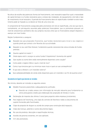 Como elaborar um plano de negócios
Na altura da escolha das potenciais formas de financiamento, será necessário especificar qual a necessidade
de capital de base e os fundos necessários para a compra das instalações, do equipamento e de todo o tipo
de investimento inicial necessário. O período de financiamento deve ser especificado e também se este inves-
timento pode ser faseado ou se deverá ser feito de uma única vez.

A componente de financiamento assegurada pelos promotores tem de ser especificada, uma vez que esse é,
normalmente, um pré-requisito assumido pelos potenciais financiadores: que os promotores possuam um
nível de compromisso satisfatório dos seus próprios recursos antes que os financiadores estejam dispostos a
avançar com mais fundos.

Noções fundamentais a assegurar:

        Baseado nas suas projecções financeiras, que fundos necessitará para iniciar o seu negócio e
        quando prevê que comece a ter Receitas da sua actividade.

        Baseado no seu cash-flow forecast, fundamente quando necessitará das várias entradas de fundos
        previstas.

        Quanto capital irá investir ?

        Onde espera você ir arranjar os outros fundos? Empréstimos? Aumentos de capital?

        Que acções ou outros bens estão eventualmente disponíveis como caução?

        Como pode o negócio falhar e qual o nível de risco?

        Como é que tenciona gerir ou minimizar esses riscos e quais as suas consequências?

        O que está a oferecer a um investidor externo?

        Que saídas/possibilidades de venda estão disponíveis para um investidor e ao fim de quantos anos?



Documentos de Suporte que deverão ser incluídos
No mínimo, deverão ser incluídos os seguintes anexos:

        Modelo Financeiro preenchido e adequadamente justificado;

                 Deverão ser criados anexos com informação de mercado relevante para fundamentar os
                 vários pressupostos citados para elaboração das projecções de Vendas e Custos.

        Declarações de impostos dos últimos 3 anos (para projectos sobre empresas já existentes);

        Para negócios de franchising, uma cópia do contrato de franchise e todos os documentos de
        suporte fornecidos pelo franchisador;

        Cópia da proposta de aluguer ou acordo de compra para construção do(s) espaço(s);

        Cópia das licenças, patentes e outros documentos legais;

        No caso de produtos, descrições e especificações técnicas;

        Acordos de parcerias existentes, em caso aplicável;

        CV's dos promotores.



                                                     36
 