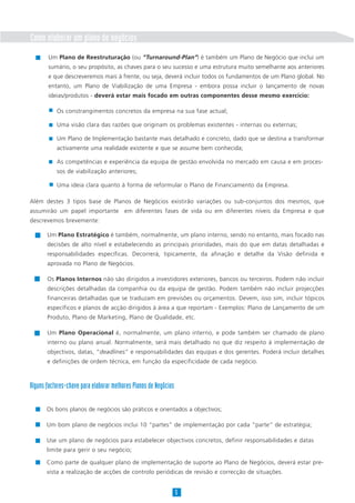 Como elaborar um plano de negócios
        Um Plano de Reestruturação (ou “Turnaround-Plan”) é também um Plano de Negócio que inclui um
        sumário, o seu propósito, as chaves para o seu sucesso e uma estrutura muito semelhante aos anteriores
        e que descreveremos mais à frente, ou seja, deverá incluir todos os fundamentos de um Plano global. No
        entanto, um Plano de Viabilização de uma Empresa - embora possa incluir o lançamento de novas
        ideias/produtos - deverá estar mais focado em outras componentes desse mesmo exercício:

           Os constrangimentos concretos da empresa na sua fase actual;

           Uma visão clara das razões que originam os problemas existentes - internas ou externas;

           Um Plano de Implementação bastante mais detalhado e concreto, dado que se destina a transformar
           activamente uma realidade existente e que se assume bem conhecida;

           As competências e experiência da equipa de gestão envolvida no mercado em causa e em proces-
           sos de viabilização anteriores;

           Uma ideia clara quanto à forma de reformular o Plano de Financiamento da Empresa.

Além destes 3 tipos base de Planos de Negócios existirão variações ou sub-conjuntos dos mesmos, que
assumirão um papel importante em diferentes fases de vida ou em diferentes níveis da Empresa e que
descrevemos brevemente:

       Um Plano Estratégico é também, normalmente, um plano interno, sendo no entanto, mais focado nas
       decisões de alto nível e estabelecendo as principais prioridades, mais do que em datas detalhadas e
       responsabilidades específicas. Decorrerá, tipicamente, da afinação e detalhe da Visão definida e
       aprovada no Plano de Negócios.

       Os Planos Internos não são dirigidos a investidores exteriores, bancos ou terceiros. Podem não incluir
       descrições detalhadas da companhia ou da equipa de gestão. Podem também não incluir projecções
       financeiras detalhadas que se traduzam em previsões ou orçamentos. Devem, isso sim, incluir tópicos
       específicos e planos de acção dirigidos à área a que reportam - Exemplos: Plano de Lançamento de um
       Produto, Plano de Marketing, Plano de Qualidade, etc.

       Um Plano Operacional é, normalmente, um plano interno, e pode também ser chamado de plano
       interno ou plano anual. Normalmente, será mais detalhado no que diz respeito à implementação de
       objectivos, datas, “deadlines” e responsabilidades das equipas e dos gerentes. Poderá incluir detalhes
       e definições de ordem técnica, em função da especificidade de cada negócio.



Alguns factores-chave para elaborar melhores Planos de Negócios

       Os bons planos de negócios são práticos e orientados a objectivos;

       Um bom plano de negócios inclui 10 “partes” de implementação por cada “parte” de estratégia;

       Use um plano de negócios para estabelecer objectivos concretos, definir responsabilidades e datas
       limite para gerir o seu negócio;

       Como parte de qualquer plano de implementação de suporte ao Plano de Negócios, deverá estar pre-
       vista a realização de acções de controlo periódicas de revisão e correcção de situações.


                                                                  5
 