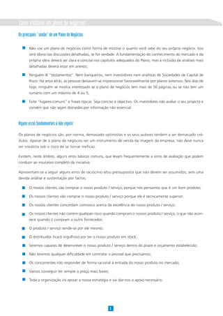 Como elaborar um plano de negócios
Os principais “senão” de um Plano de Negócios

       Não use um plano de negócios como forma de mostrar o quanto você sabe do seu próprio negócio. Isso
       será óbvio nas discussões detalhadas, se for verdade. A fundamentação do conhecimento do mercado e da
       própria ideia deverá ser clara e concisa nos capítulos adequados do Plano, mas a inclusão de análises mais
       detalhadas deverá estar em anexos;

       Ninguém lê “testamentos”. Nem banqueiros, nem investidores nem analistas de Sociedades de Capital de
       Risco. Há anos atrás, as pessoas deixavam-se impressionar favoravelmente por planos extensos. Nos dias de
       hoje, ninguém se mostra interessado se o plano de negócios tem mais de 50 páginas ou se não tem um
       sumário com um máximo de 4 ou 5;

       Evite “lugares-comuns” e frases típicas. Seja conciso e objectivo. Os investidores irão avaliar o seu projecto e
       convém que não sejam distraídos por informação não essencial.



Alguns erros fundamentais a não repetir

Os planos de negócios são, por norma, demasiado optimistas e os seus autores tendem a ser demasiado cré-
dulos. Apesar de o plano de negócios ser um instrumento de venda da imagem da empresa, não deve nunca
ser irrealista sob o risco de se tornar ineficaz.

Existem, neste âmbito, alguns erros básicos comuns, que levam frequentemente a erros de avaliação que podem
conduzir ao insucesso completo da iniciativa.

Apresentam-se a seguir alguns erros de raciocínio e/ou pressupostos que não devem ser assumidos, sem uma
devida análise e sustentação por factos:

       O nossos clientes vão comprar o nosso produto / serviço, porque nós pensamos que é um bom produto;

       Os nossos clientes vão comprar o nosso produto / serviço porque ele é tecnicamente superior;

       Os nossos clientes concordam connosco acerca da excelência do nosso produto / serviço;

       Os nossos clientes não correm qualquer risco quando compram o nossos produto / serviço, o que não acon-
       tece quando o compram a outro fornecedor;

       O produto / serviço vende-se por ele mesmo;

       O distribuidor ficará orgulhoso por ter o nosso produto em stock;

       Seremos capazes de desenvolver o nosso produto / serviço dentro do prazo e orçamento estabelecido;

       Não teremos qualquer dificuldade em contratar o pessoal que precisamos;

       Os concorrentes irão responder de forma racional à entrada do nosso produto no mercado;

       Vamos conseguir ter sempre o preço mais baixo;

       Toda a organização irá apoiar a nossa estratégia e vai dar-nos o apoio necessário.




                                                          6
 