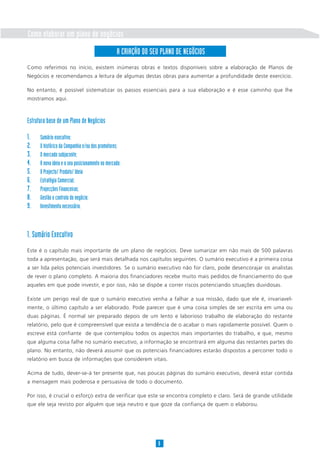 Como elaborar um plano de negócios
                                                  A CRIAÇÃO DO SEU PLANO DE NEGÓCIOS
Como referimos no início, existem inúmeras obras e textos disponíveis sobre a elaboração de Planos de
Negócios e recomendamos a leitura de algumas destas obras para aumentar a profundidade deste exercício.

No entanto, é possível sistematizar os passos essenciais para a sua elaboração e é esse caminho que lhe
mostramos aqui.



Estrutura base de um Plano de Negócios

1.    Sumário executivo;
2.    O histórico da Companhia e/ou dos promotores;
3.    O mercado subjacente;
4.    A nova ideia e o seu posicionamento no mercado;
5.    O Projecto/ Produto/ Ideia
6.    Estratégia Comercial;
7.    Projecções Financeiras;
8.    Gestão e controlo do negócio;
9.    Investimento necessário.



1. Sumário Executivo
Este é o capítulo mais importante de um plano de negócios. Deve sumarizar em não mais de 500 palavras
toda a apresentação, que será mais detalhada nos capítulos seguintes. O sumário executivo é a primeira coisa
a ser lida pelos potenciais investidores. Se o sumário executivo não for claro, pode desencorajar os analistas
de rever o plano completo. A maioria dos financiadores recebe muito mais pedidos de financiamento do que
aqueles em que pode investir, e por isso, não se dispõe a correr riscos potenciando situações duvidosas.

Existe um perigo real de que o sumário executivo venha a falhar a sua missão, dado que ele é, invariavel-
mente, o último capítulo a ser elaborado. Pode parecer que é uma coisa simples de ser escrita em uma ou
duas páginas. É normal ser preparado depois de um lento e laborioso trabalho de elaboração do restante
relatório, pelo que é compreensível que exista a tendência de o acabar o mais rapidamente possível. Quem o
escreve está confiante de que contemplou todos os aspectos mais importantes do trabalho, e que, mesmo
que alguma coisa falhe no sumário executivo, a informação se encontrará em alguma das restantes partes do
plano. No entanto, não deverá assumir que os potenciais financiadores estarão dispostos a percorrer todo o
relatório em busca de informações que considerem vitais.

Acima de tudo, dever-se-á ter presente que, nas poucas páginas do sumário executivo, deverá estar contida
a mensagem mais poderosa e persuasiva de todo o documento.

Por isso, é crucial o esforço extra de verificar que este se encontra completo e claro. Será de grande utilidade
que ele seja revisto por alguém que seja neutro e que goze da confiança de quem o elaborou.




                                                                  8
 