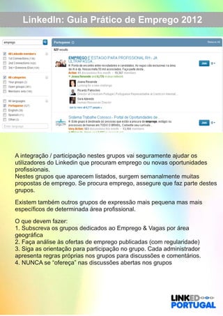 LinkedIn: Guia Prático de Emprego 2012 
A integração / participação nestes grupos vai seguramente ajudar os 
utilizadores do Linkedin que procuram emprego ou novas oportunidades 
profissionais. 
Nestes grupos que aparecem listados, surgem semanalmente muitas 
propostas de emprego. Se procura emprego, assegure que faz parte destes 
grupos. 
Existem também outros grupos de expressão mais pequena mas mais 
específicos de determinada área profissional. 
O que devem fazer: 
1. Subscreva os grupos dedicados ao Emprego & Vagas por área 
geográfica 
2. Faça análise às ofertas de emprego publicadas (com regularidade) 
3. Siga as orientação para participação no grupo. Cada administrador 
apresenta regras próprias nos grupos para discussões e comentários. 
4. NUNCA se “ofereça” nas discussões abertas nos grupos 
 