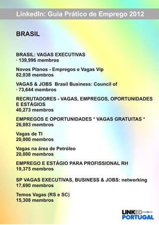LinkedIn: Guia Prático de Emprego 2012 
BRASIL 
BRASIL: VAGAS EXECUTIVAS 
∙ 139,996 membros 
Novos Planos ­Empregos 
e Vagas Vip 
82,038 membros 
VAGAS & JOBS Brasil Business: Council of 
∙ 73,644 membros 
RECRUTADORES ­VAGAS, 
EMPREGOS, OPORTUNIDADES 
E ESTÁGIOS 
40,273 membros 
EMPREGOS E OPORTUNIDADES * VAGAS GRATUITAS * 
26,893 membros 
Vagas de TI 
20,000 membros 
Vagas na área de Petróleo 
20,000 membros 
EMPREGO E ESTÁGIO PARA PROFISSIONAL RH 
19,375 membros 
SP VAGAS EXECUTIVAS, BUSINESS & JOBS: networking 
17,690 membros 
Temos Vagas (RS e SC) 
15,308 membros 
 