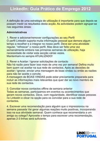 LinkedIn: Guia Prático de Emprego 2012 
A definição de uma estratégia de utilização é importante para que depois se 
possam medir os resultados desta acção. As actividades podem agrupar­se 
nas seguintes áreas: 
Administrativas 
1. Rever e adicionar/remover configurações ao seu Perfil 
O perfil Linkedin suporta muita informação pessoal que demora algum 
tempo a recolher e a integrar no nosso perfil. Deve ser uma atividade 
regular, “refrescar” o nosso perfil. Mas deve ser feito uma vez 
semanalmente embora nas primeiras semanas de utilização, haja 
necessidade de visitar esta secção várias vezes. 
Mantenham­no 
sempre ATUALIZADO! 
2. Rever e Aceitar / Ignorar solicitações de contacto 
Não há razão para fazer isso mais de uma vez por semana! Defina muito 
bem quem vai aceitar na sua rede de contactos. Após as decisões de 
aceitar / ignorar, enviar uma mensagem de boas vindas ou então as razões 
para não ter aceite o convite. 
A mensagem de BOAS VINDAS pode estar previamente preparada para 
incluir as informações mais relevantes que quer dar ao novo membro da 
sua rede de contactos. 
3. Convidar novos contactos offline de semana anterior 
Todas as semanas, participamos em eventos ou acontecimentos que 
geram novos contactos. Deve, com regularidade, identificar essas pessoas 
no Linkedin e clicar na opção para os convidar para a sua rede de 
contactos. 
4. Escrever uma recomendação para alguém que o impressionou na 
semana passada Vai gerar algumas reações muito positivas, incorporando 
isso na sua atividade semanal. Quem conhece que recomendaria a um 
amigo ou colega? Aproveite o tempo para escrever uma recomendação, 
apenas 2­3 
linhas será suficiente. 
 