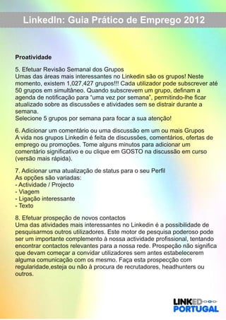 LinkedIn: Guia Prático de Emprego 2012 
Proatividade 
5. Efetuar Revisão Semanal dos Grupos 
Umas das áreas mais interessantes no Linkedin são os grupos! Neste 
momento, existem 1,027,427 grupos!!! Cada utilizador pode subscrever até 
50 grupos em simultâneo. Quando subscrevem um grupo, definam a 
agenda de notificação para “uma vez por semana”, permitindo­lhe 
ficar 
atualizado sobre as discussões e atividades sem se distrair durante a 
semana. 
Selecione 5 grupos por semana para focar a sua atenção! 
6. Adicionar um comentário ou uma discussão em um ou mais Grupos 
A vida nos grupos Linkedin é feita de discussões, comentários, ofertas de 
emprego ou promoções. Tome alguns minutos para adicionar um 
comentário significativo e ou clique em GOSTO na discussão em curso 
(versão mais rápida). 
7. Adicionar uma atualização de status para o seu Perfil 
As opções são variadas: 
­Actividade 
/ Projecto 
­Viagem 
­Ligação 
interessante 
­Texto 
8. Efetuar prospeção de novos contactos 
Uma das atividades mais interessantes no Linkedin é a possibilidade de 
pesquisarmos outros utilizadores. Este motor de pesquisa poderoso pode 
ser um importante complemento à nossa actividade profissional, tentando 
encontrar contactos relevantes para a nossa rede. Prospeção não significa 
que devam começar a convidar utilizadores sem antes estabelecerem 
alguma comunicação com os mesmo. Faça esta prospecção com 
regularidade,esteja ou não à procura de recrutadores, headhunters ou 
outros. 
 