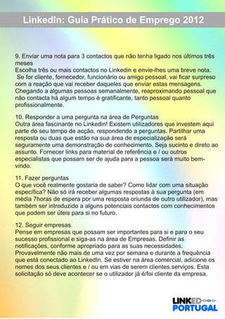 LinkedIn: Guia Prático de Emprego 2012 
9. Enviar uma nota para 3 contactos que não tenha ligado nos últimos três 
meses 
Escolha três ou mais contactos no Linkedin e envie­lhes 
uma breve nota. 
Se for cliente, fornecedor, funcionário ou amigo pessoal, vai ficar surpreso 
com a reação que vai receber daqueles que enviar estas mensagens. 
Chegando a algumas pessoas semanalmente, reaproximando pessoal que 
não contacta há algum tempo é gratificante, tanto pessoal quanto 
profissionalmente. 
10. Responder a uma pergunta na área de Perguntas 
Outra área fascinante no Linkedin! Existem utilizadores que investem aqui 
parte do seu tempo de acção, respondendo a perguntas. Partilhar uma 
resposta ou duas que estão na sua área de especialização será 
seguramente uma demonstração de conhecimento. Seja sucinto e direto ao 
assunto. Fornecer links para material de referência e / ou outros 
especialistas que possam ser de ajuda para a pessoa será muito bem­vindo. 
11. Fazer perguntas 
O que você realmente gostaria de saber? Como lidar com uma situação 
específica? Não só irá receber algumas respostas à sua pergunta (em 
média 7horas de espera por uma resposta oriunda de outro utilizador), mas 
também ser introduzido a alguns potenciais contactos com conhecimentos 
que podem ser úteis para si no futuro. 
12. Seguir empresas 
Pense em empresas que possam ser importantes para si e para o seu 
sucesso profissional e siga­as 
na área de Empresas. Definir as 
notificações, conforme apropriado para as suas necessidades. 
Provavelmente não mais de uma vez por semana e durante a frequência 
que está conectado ao LinkedIn. Se estiver na área comercial, adicione os 
nomes dos seus clientes e / ou em vias de serem clientes.serviços. Esta 
solicitação só deve acontecer se o utilizador já é/foi cliente da empresa. 
 