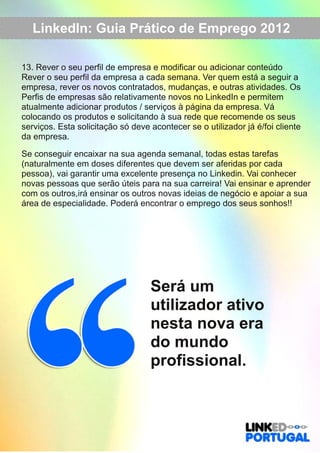 LinkedIn: Guia Prático de Emprego 2012 
13. Rever o seu perfil de empresa e modificar ou adicionar conteúdo 
Rever o seu perfil da empresa a cada semana. Ver quem está a seguir a 
empresa, rever os novos contratados, mudanças, e outras atividades. Os 
Perfis de empresas são relativamente novos no LinkedIn e permitem 
atualmente adicionar produtos / serviços à página da empresa. Vá 
colocando os produtos e solicitando à sua rede que recomende os seus 
serviços. Esta solicitação só deve acontecer se o utilizador já é/foi cliente 
da empresa. 
Se conseguir encaixar na sua agenda semanal, todas estas tarefas 
(naturalmente em doses diferentes que devem ser aferidas por cada 
pessoa), vai garantir uma excelente presença no Linkedin. Vai conhecer 
novas pessoas que serão úteis para na sua carreira! Vai ensinar e aprender 
com os outros,irá ensinar os outros novas ideias de negócio e apoiar a sua 
área de especialidade. Poderá encontrar o emprego dos seus sonhos!! 
Será um 
utilizador ativo 
nesta nova era 
do mundo 
profissional. 
 