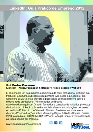 LinkedIn: Guia PPrrááttiiccoo ddee EEmmpprreeggoo 22001122 
Rui Pedro Caramez 
Linkedin ­Autor, 
Formador & Blogger / Redes Sociais / Web 2.0 
É atualmente um dos maiores entusiastas da rede profissional Linkedin em 
Portugal. Em 2009, publicou o seu primeiro livro sobre o Linkedin e, em 
Setembro de 2012, está prevista a publicação de mais um livro sobre a 
mesma rede profissional. Administrador do Blogue ­www. 
linkedportugal.com Orador, formador e consultor de variados projectos 
dedicados ao Linkedin e às redes sociais, desempenha funções docentes 
no Instituto Politécnico de Viana do Castelo. Professor convidado em 
diversas Pós­Graduações 
sobre Marketing Digital & Redes Sociais. Desde 
2010, organiza o SOCIAL MEDIA DAY em Portugal ­maior 
evento dedicado 
às redes sociais em Portugal. 
(www.linkedin.com/in/caramez) 
 