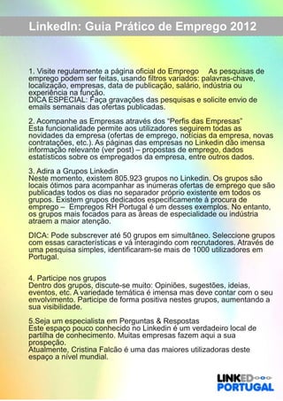 LinkedIn: Guia Prático de Emprego 2012 
1. Visite regularmente a página oficial do Emprego As pesquisas de 
emprego podem ser feitas, usando filtros variados: palavras­chave, 
localização, empresas, data de publicação, salário, indústria ou 
experiência na função. 
DICA ESPECIAL: Faça gravações das pesquisas e solicite envio de 
emails semanais das ofertas publicadas. 
2. Acompanhe as Empresas através dos “Perfis das Empresas” 
Esta funcionalidade permite aos utilizadores seguirem todas as 
novidades da empresa (ofertas de emprego, notícias da empresa, novas 
contratações, etc.). As páginas das empresas no Linkedin dão imensa 
informação relevante (ver post) – propostas de emprego, dados 
estatísticos sobre os empregados da empresa, entre outros dados. 
3. Adira a Grupos Linkedin 
Neste momento, existem 805.923 grupos no Linkedin. Os grupos são 
locais ótimos para acompanhar as inúmeras ofertas de emprego que são 
publicadas todos os dias no separador próprio existente em todos os 
grupos. Existem grupos dedicados especificamente à procura de 
emprego – Empregos RH Portugal é um desses exemplos. No entanto, 
os grupos mais focados para as áreas de especialidade ou indústria 
atraem a maior atenção. 
DICA: Pode subscrever até 50 grupos em simultâneo. Seleccione grupos 
com essas características e vá interagindo com recrutadores. Através de 
uma pesquisa simples, identificaram­se 
mais de 1000 utilizadores em 
Portugal. 
4. Participe nos grupos 
Dentro dos grupos, discute­se 
muito: Opiniões, sugestões, ideias, 
eventos, etc. A variedade temática é imensa mas deve contar com o seu 
envolvimento. Participe de forma positiva nestes grupos, aumentando a 
sua visibilidade. 
5.Seja um especialista em Perguntas & Respostas 
Este espaço pouco conhecido no Linkedin é um verdadeiro local de 
partilha de conhecimento. Muitas empresas fazem aqui a sua 
prospeção. 
Atualmente, Cristina Falcão é uma das maiores utilizadoras deste 
espaço a nível mundial. 
 