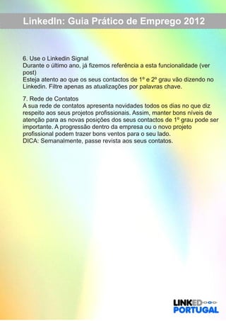 LinkedIn: Guia Prático de Emprego 2012 
6. Use o Linkedin Signal 
Durante o último ano, já fizemos referência a esta funcionalidade (ver 
post) 
Esteja atento ao que os seus contactos de 1º e 2º grau vão dizendo no 
Linkedin. Filtre apenas as atualizações por palavras chave. 
7. Rede de Contatos 
A sua rede de contatos apresenta novidades todos os dias no que diz 
respeito aos seus projetos profissionais. Assim, manter bons níveis de 
atenção para as novas posições dos seus contactos de 1º grau pode ser 
importante. A progressão dentro da empresa ou o novo projeto 
profissional podem trazer bons ventos para o seu lado. 
DICA: Semanalmente, passe revista aos seus contatos. 
 