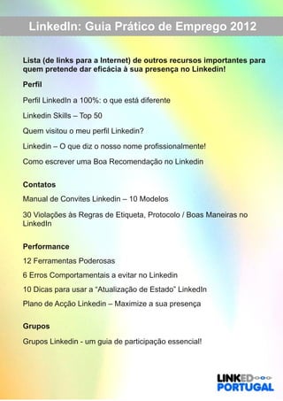 LinkedIn: Guia Prático de Emprego 2012 
Lista (de links para a Internet) de outros recursos importantes para 
quem pretende dar eficácia à sua presença no Linkedin! 
Perfil 
Perfil LinkedIn a 100%: o que está diferente 
Linkedin Skills – Top 50 
Quem visitou o meu perfil Linkedin? 
Linkedin – O que diz o nosso nome profissionalmente! 
Como escrever uma Boa Recomendação no Linkedin 
Contatos 
Manual de Convites Linkedin – 10 Modelos 
30 Violações às Regras de Etiqueta, Protocolo / Boas Maneiras no 
LinkedIn 
Performance 
12 Ferramentas Poderosas 
6 Erros Comportamentais a evitar no Linkedin 
10 Dicas para usar a “Atualização de Estado” LinkedIn 
Plano de Acção Linkedin – Maximize a sua presença 
Grupos 
Grupos Linkedin ­um 
guia de participação essencial! 
 