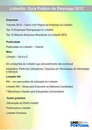LinkedIn: Guia Prático de Emprego 2012 
Empresas 
Tutoriais 2012 – Como criar Página da Empresa no Linkedin 
Top 10 Empresas Portuguesas no Linkedin 
Top 10 Maiores Empresas Brasileiras no LinkedIn 2012 
Publicidade 
Publicidade no Linkedin – Tutorial 
Misc. 
Linkedin – De A a Z 
34 Limitaçõfes do Linkedin que provavelmente não conhecia! 
Infográfico: Perfil dos Utilizadores / Usuários em Tecnologias da Informação 
e Serviços 
Linkedin RH 
RH – um caso prático de utilização do Linkedin 
Linkedin RH – Dicas para Encontrar os Melhores Candidatos 
7 Benefícios Linkedin para Estudantes Universitários 
Testes gratuitos 
Otimização do Perfil Linkedin 
Performance Linkedin 
Linkedin Empresa 
 