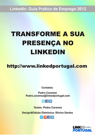 LinkedIn: Guia Prático de Emprego 2012 
TRANSFORME A SUA 
PRESENÇA NO 
LINKEDIN 
http://www.linkedportugal.com 
Contatos: 
Pedro Caramez 
Pedro.caramez@linkedportugal.com 
Textos :Pedro Caramez 
Design&Edição Eletrónica: Silvino Santos 
