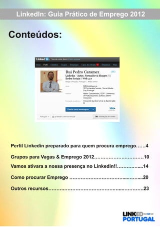 LinkedIn: Guia Prático de Emprego 2012 
Conteúdos: 
Perfil Linkedin preparado para quem procura emprego……4 
Grupos para Vagas & Emprego 2012……………….…………10 
Vamos ativara a nossa presença no Linkedin!!……….…....14 
Como procurar Emprego ……………………………....……....20 
Outros recursos……….………………………….…...………….23 
 