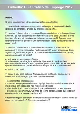LinkedIn: Guia Prático de Emprego 2012 
PERFIL 
O perfil Linkedin tem várias configurações importantes: 
1) mostrar/ não mostrar todas as atividades que fazemos no Linkedin 
(procura de emprego, grupos ou alterações ao perfil… 
2) mostrar / não mostrar o nosso perfil quando visitamos outros perfis no 
Linkedin. Se não quisermos mostrar o nosso rasto pelo Linkedin, a rede 
também não vos irá devolver os visitantes ao seu perfil. Apenas para 
relembrar que este pode ser um bom indicador sobre a popularidade do 
nosso perfil. 
3) mostrar / não mostrar a nossa lista de contatos. A nossa rede de 
contatos é a nossa mais valia. Podemos guardá­la 
em segurança! Com 
alguma regularidade, exporte os dados da sua rede de contatos. Assim, 
garante que nada se perde! 
4) adicionar as suas contas Twitter. 
5) edite nome, localização e indústria. Nesta seção, terá também 
oportunidade de alterar a sua “headline” profissional. Não se esqueça de 
que esta linha será a primeira informação que dá aos outros sobre si. 
6) editar o seu perfil. 
7) editar o seu perfil público. Numa primeira instância, pode e deve 
selecionar a informação que quer partilhar sobre si. 
Três elementos interessantes: 
­o 
seu endereço personalizado – http://pt.linkedin.com/in/caramez (terá 
mais relevo em pesquisas nos motores de busca) 
­o 
botão dedicado para o seu perfil que pode colocar no seu website 
­3 
links no seu perfil: USE­OS 
mas de forma personalizada que indexem 
corretamente nos motores de busca!!! 
5 recomendações conferem­lhe 
maior visibilidade na rede. Melhor forma de 
obter recomendações? Recomende primeiro!!! 
 