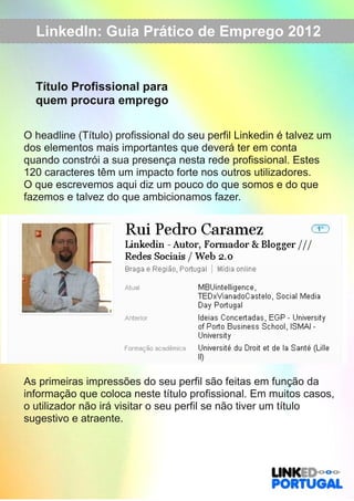 LinkedIn: Guia Prático de Emprego 2012 
Título Profissional para 
quem procura emprego 
O headline (Título) profissional do seu perfil Linkedin é talvez um 
dos elementos mais importantes que deverá ter em conta 
quando constrói a sua presença nesta rede profissional. Estes 
120 caracteres têm um impacto forte nos outros utilizadores. 
O que escrevemos aqui diz um pouco do que somos e do que 
fazemos e talvez do que ambicionamos fazer. 
As primeiras impressões do seu perfil são feitas em função da 
informação que coloca neste título profissional. Em muitos casos, 
o utilizador não irá visitar o seu perfil se não tiver um título 
sugestivo e atraente. 
 
