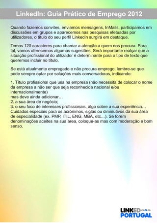 LinkedIn: Guia Prático de Emprego 2012 
Quando fazemos convites, enviamos mensagens, InMails, participamos em 
discussões em grupos e aparecemos nas pesquisas efetuadas por 
utilizadores, o título do seu perfil Linkedin surgirá em destaque. 
Temos 120 caracteres para chamar a atenção a quem nos procura. Para 
tal, vamos oferecemos algumas sugestões. Será importante realçar que a 
situação profissional do utilizador é determinante para o tipo de texto que 
queremos incluir no título. 
Se está atualmente empregado e não procura emprego, lembre­se 
que 
pode sempre optar por soluções mais conversadoras, indicando: 
1. Título profissional que usa na empresa (não necessita de colocar o nome 
da empresa a não ser que seja reconhecida nacional e/ou 
internacionalmente) 
mas deve ainda adicionar… 
2. a sua área de negócio; 
3. o seu foco de interesses profissionais, algo sobre a sua experiência… 
Cuidados especiais para os acrónimos, siglas ou diminutivos da sua área 
de especialidade (ex. PMP, ITIL, ENG, MBA, etc…). Se forem 
denominações aceites na sua área, coloque­as 
mas com moderação e bom 
senso. 
 