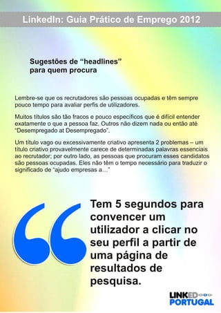 LinkedIn: Guia Prático de Emprego 2012 
Sugestões de “headlines” 
para quem procura 
Lembre­se 
que os recrutadores são pessoas ocupadas e têm sempre 
pouco tempo para avaliar perfis de utilizadores. 
Muitos títulos são tão fracos e pouco específicos que é difícil entender 
exatamente o que a pessoa faz. Outros não dizem nada ou então até 
“Desempregado at Desempregado”. 
Um título vago ou excessivamente criativo apresenta 2 problemas – um 
título criativo provavelmente carece de determinadas palavras essenciais 
ao recrutador; por outro lado, as pessoas que procuram esses candidatos 
são pessoas ocupadas. Eles não têm o tempo necessário para traduzir o 
significado de “ajudo empresas a…” 
Tem 5 segundos para 
convencer um 
utilizador a clicar no 
seu perfil a partir de 
uma página de 
resultados de 
pesquisa. 
 