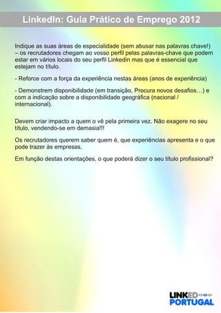LinkedIn: Guia Prático de Emprego 2012 
Indique as suas áreas de especialidade (sem abusar nas palavras chave!) 
– os recrutadores chegam ao vosso perfil pelas palavras­chave 
que podem 
estar em vários locais do seu perfil Linkedin mas que é essencial que 
estejam no título. 
­Reforce 
com a força da experiência nestas áreas (anos de experiência) 
­Demonstrem 
disponibilidade (em transição, Procura novos desafios…) e 
com a indicação sobre a disponibilidade geográfica (nacional / 
internacional). 
Devem criar impacto a quem o vê pela primeira vez. Não exagere no seu 
título, vendendo­se 
em demasia!!! 
Os recrutadores querem saber quem é, que experiências apresenta e o que 
pode trazer às empresas. 
Em função destas orientações, o que poderá dizer o seu título profissional? 
 