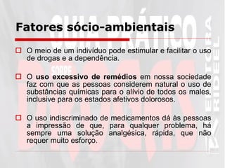 Fatores sócio-ambientais   O meio de um indivíduo pode estimular e facilitar o uso de drogas e a dependência. O  uso excessivo de remédios  em nossa sociedade faz com que as pessoas considerem natural o uso de substâncias químicas para o alívio de todos os males, inclusive para os estados afetivos dolorosos. O uso indiscriminado de medicamentos dá às pessoas a impressão de que, para qualquer problema, há sempre uma solução analgésica, rápida, que não requer muito esforço.  