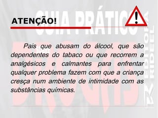 ATENÇÃO! Pais que abusam do álcool, que são dependentes do tabaco ou que recorrem a analgésicos e calmantes para enfrentar qualquer problema fazem com que a criança cresça num ambiente de intimidade com as substâncias químicas . 