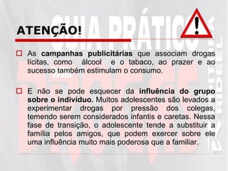 As  campanhas publicitárias  que associam drogas lícitas, como  álcool  e o tabaco, ao prazer e ao sucesso também estimulam o consumo.  E não se pode esquecer da  influência do grupo sobre o indivíduo.  Muitos adolescentes são levados a experimentar drogas por pressão dos colegas, temendo serem considerados infantis e caretas. Nessa fase de transição, o adolescente tende a substituir a família pelos amigos, que podem exercer sobre ele uma influência muito mais poderosa que a familiar.  ATENÇÃO! 