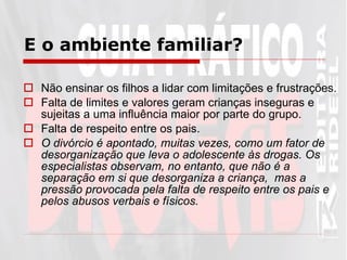Não ensinar os filhos a lidar com limitações e frustrações.  Falta de limites e valores geram crianças inseguras e sujeitas a uma influência maior por parte do grupo.  Falta de respeito entre os pais. O divórcio é apontado, muitas vezes, como um fator de desorganização que leva o adolescente às drogas. Os especialistas observam, no entanto, que não é a separação em si que desorganiza a criança,  mas a pressão provocada pela falta de respeito entre os pais e pelos abusos verbais e físicos. E o ambiente familiar?   