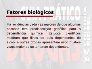 Fatores biológicos   Há  evidências cada vez maiores de que algumas pessoas têm predisposição genética para a dependência química. Estudos científicos mostram que filhos de pais dependentes de álcool e outras drogas apresentam risco quatros vezes maior de se tornarem dependentes.  