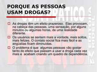 PORQUE AS PESSOAS USAM DROGAS? As drogas têm um efeito prazeroso.  Elas provocam, na cabeça das pessoas, uma sensação, por alguns minutos ou algumas horas, de uma realidade diferente.  Os usuários se sentem mais a vontade, mais soltos, mais felizes. O contato social fica mais fácil e as angústias ficam diminuídas.  O problema é que  algumas pessoas vão gostar tanto do efeito que passam a usar a droga cada vez mais e  acabam criando um quadro de dependência.  
