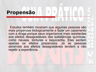 Estudos também mostram que algumas pessoas são mais propensas biologicamente a fazer um casamento com a droga porque seus organismos mais resistentes aos efeitos desagradáveis das substâncias químicas, como náusea, tonturas e taquicardia. Elas sentem apenas os efeitos prazerosos. Já as pessoas sensíveis aos efeitos desagradáveis tendem a não repetir a experiência.  Propensão   