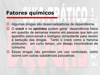 Fatores químicos   Algumas drogas são desencadeadoras de dependência.  O  crack  e os  opióides  podem gerar  dependência física em questão de semanas mesmo em pessoas que tem um aparelho psico-social e biológico competente para resistir à sedução das drogas.  Tanto o crack como a heroína produzem,  em curto tempo, um desejo incontrolável de consumo.  Essas drogas não permitem um uso controlado, como ocorre com outras substâncias psicoativas.  
