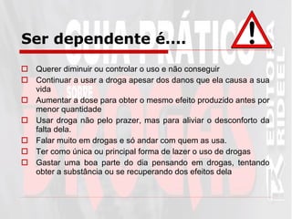 Ser dependente é....   Querer diminuir ou controlar o uso e não conseguir Continuar a usar a droga apesar dos danos que ela causa a sua vida Aumentar a dose para obter o mesmo efeito produzido antes por menor quantidade Usar droga não pelo prazer, mas para aliviar o desconforto da falta dela. Falar muito em drogas e só andar com quem as usa. Ter como única ou principal forma de lazer o uso de drogas Gastar uma boa parte do dia pensando em drogas, tentando obter a substância ou se recuperando dos efeitos dela 