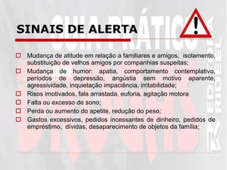 SINAIS DE ALERTA   Mudança de atitude em relação a familiares e amigos,  isolamento, substituição de velhos amigos por companhias suspeitas; Mudança de humor: apatia, comportamento contemplativo, períodos de depressão, angústia sem motivo aparente, agressividade, inquietação impaciência, irritabilidade; Risos imotivados, fala arrastada, euforia, agitação motora Falta ou excesso de sono; Perda ou aumento do apetite, redução do peso; Gastos excessivos, pedidos incessantes de dinheiro, pedidos de empréstimo,  dívidas, desaparecimento de objetos da família; 