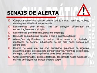 Comportamento incompatível com o padrão moral: mentiras, roubos, chantagens, atitudes irresponsáveis  Desinteresse pelo estudo, falta de atenção, dificuldade de concentração e memorização; Desinteresse pelo trabalho, perda do emprego; Descuido com a higiene pessoal e com a aparência física; Alterações significativas na rotina diária: atrasos no trabalho, mudanças de horário, substituição do dia pela noite, sumiço por alguns dias; Odores de cola, éter ou erva queimada, presença de cigarros estranhos, papel de seda para enrolar cigarros, vidrinhos de remédio, seringas, colírios ou comprimidos entre seus pertences; Olhos avermelhados, pupilas dilatadas, desconforto nasal (fungação), marcas de injeção nos braços ou pelo corpo; SINAIS DE ALERTA   