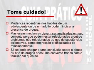 Tome cuidado! Mudanças repentinas nos hábitos de um adolescente ou de um adulto podem indicar a presença de drogas.  Mas essas mudanças  devem ser analisadas em seu conjunto  porque podem estar relacionadas a outros problemas não relacionados ao uso de substâncias psicoativas, como depressão e dificuldades de relacionamento. Só se pode chegar a uma conclusão sobre o abuso ou não de drogas após uma conversa franca com o familiar em questão.   