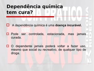 Dependência química tem cura? A dependência química é uma  doença incurável. Pode ser controlada, estacionada, mas jamais curada. O dependente jamais poderá voltar a fazer uso, mesmo que social ou recreativo, de qualquer tipo de droga.  