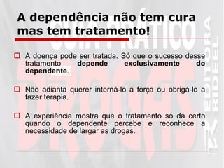 A dependência não tem cura mas tem tratamento! A doença pode ser tratada. Só que o sucesso desse tratamento  depende exclusivamente do dependente . Não adianta querer interná-lo a força ou obrigá-lo a fazer terapia. A experiência mostra que o tratamento só dá certo quando o dependente percebe e reconhece a necessidade de largar as drogas.  