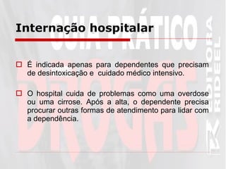 Internação hospitalar É indicada apenas para dependentes que precisam de desintoxicação e  cuidado médico intensivo.  O hospital cuida de problemas como uma overdose ou uma cirrose. Após a alta, o dependente precisa procurar outras formas de atendimento para lidar com a dependência.  