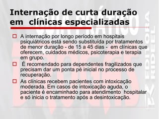 Internação de curta duração em  clínicas especializadas A internação por longo período em hospitais psiquiátricos está sendo substituída por tratamentos de menor duração - de 15 a 45 dias -  em clínicas que oferecem, cuidados médicos, psicoterapia e terapia em grupo. É recomendado para dependentes fragilizados que precisam dar um ponta pé inicial no processo de recuperação.  As clínicas recebem pacientes com intoxicação moderada. Em casos de intoxicação aguda, o paciente é encaminhado para atendimento  hospitalar e só inicia o tratamento após a desintoxicação.  