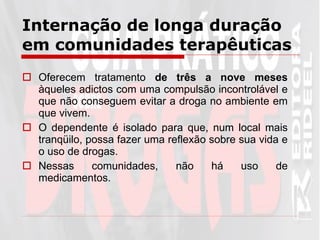 Internação de longa duração em comunidades terapêuticas Oferecem tratamento  de três a nove meses  àqueles adictos com uma compulsão incontrolável e que não conseguem evitar a droga no ambiente em que vivem.  O dependente é isolado para que, num local mais tranqüilo, possa fazer uma reflexão sobre sua vida e o uso de drogas.  Nessas comunidades, não há uso de medicamentos.  