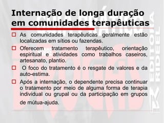 As comunidades terapêuticas geralmente estão localizadas em sítios ou fazendas. Oferecem tratamento terapêutico, orientação espiritual e atividades como trabalhos caseiros, artesanato, plantio. O foco do tratamento é o resgate de valores e da auto-estima.  Após a internação, o dependente precisa continuar o tratamento por meio de alguma forma de terapia individual ou grupal ou da participação em grupos de mútua-ajuda.   Internação de longa duração em comunidades terapêuticas 