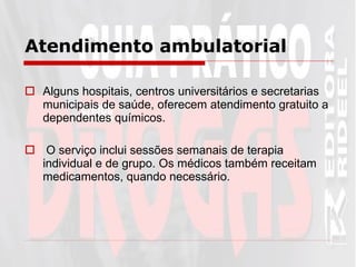 Atendimento ambulatorial   Alguns hospitais, centros universitários e secretarias municipais de saúde, oferecem atendimento gratuito a dependentes químicos. O serviço inclui sessões semanais de terapia individual e de grupo. Os médicos também receitam medicamentos, quando necessário.  