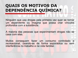 QUAIS OS MOTIVOS DA DEPENDÊNCIA QUÍMICA? Ninguém que usa drogas pela primeira vez quer se tornar um dependente ou imagina que possa criar vínculos profundos com a substância.  A maioria das pessoas que experimentam drogas não se casa com elas.  Muitos conseguem fazer um consumo controlado e recreacional, usando-as de forma esporádica ou sem interferência no trabalho e na vida familiar.  