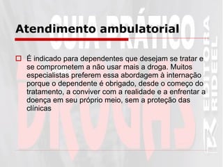 Atendimento ambulatorial É indicado para dependentes que desejam se tratar e se comprometem a não usar mais a droga. Muitos especialistas preferem essa abordagem à internação porque o dependente é obrigado, desde o começo do tratamento, a conviver com a realidade e a enfrentar a doença em seu próprio meio, sem a proteção das clínicas   
