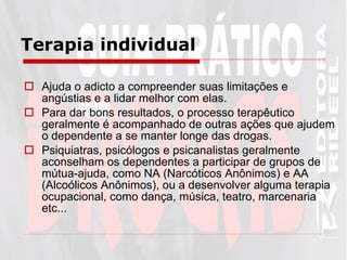 Terapia individual Ajuda o adicto a compreender suas limitações e angústias e a lidar melhor com elas. Para dar bons resultados, o processo terapêutico geralmente é acompanhado de outras ações que ajudem o dependente a se manter longe das drogas.  Psiquiatras, psicólogos e psicanalistas geralmente aconselham os dependentes a participar de grupos de mútua-ajuda, como NA (Narcóticos Anônimos) e AA (Alcoólicos Anônimos), ou a desenvolver alguma terapia ocupacional, como dança, música, teatro, marcenaria etc...   