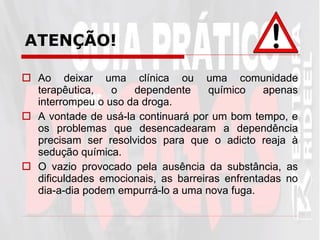 ATENÇÃO! Ao deixar uma clínica ou uma comunidade terapêutica, o dependente químico apenas interrompeu o uso da droga.  A vontade de usá-la continuará por um bom tempo, e os problemas que desencadearam a dependência precisam ser resolvidos para que o adicto reaja à sedução química.  O vazio provocado pela ausência da substância, as dificuldades emocionais, as barreiras enfrentadas no dia-a-dia podem empurrá-lo a uma nova fuga.  