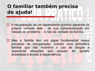 O familiar também precisa de ajuda! A recuperação de um dependente químico depende da própria vontade dele - de sua conscientização em relação ao problema -  e não da vontade da família.  Mas a família tem um papel fundamental nesse processo de recuperação, criando uma atmosfera familiar que não incentive o uso de drogas e superando situações que possam ter gerado ansiedade e levado à dependência.  