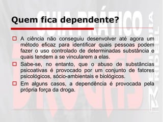 Quem fica dependente? A ciência não conseguiu desenvolver até agora um método eficaz para identificar quais pessoas podem fazer o uso controlado de determinadas substância e quais tendem a se vincularem a elas.  Sabe-se, no entanto, que o abuso de substâncias psicoativas é provocado por um conjunto de fatores psicológicos, sócio-ambientais e biológicos.  Em alguns casos, a dependência é provocada pela própria força da droga . 
